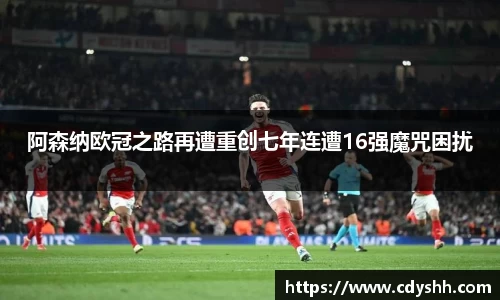 阿森纳欧冠之路再遭重创七年连遭16强魔咒困扰